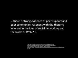 …  there is strong evidence of peer support and peer community, resonant with the rhetoric inherent in the idea of social networking and the world of Web 2.0. JISC LXP Student experiences of technologies Draft final report Gráinne Conole, Maarten de Laat, Teresa Dillon and Jonathan Darby 1The Open University, 2Exeter University, 3Polar Produce http://www.jisc.ac.uk/media/documents/programmes/elearningpedagogy/lxpprojectfinalreportdec06.pdf 