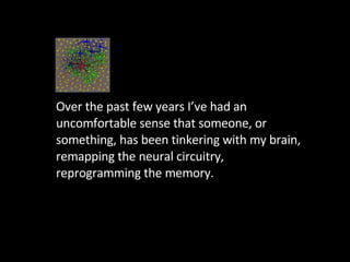 Over the past few years I’ve had an uncomfortable sense that someone, or something, has been tinkering with my brain, remapping the neural circuitry, reprogramming the memory.  