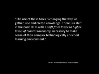 “ The use of these tools is changing the way we gather, use and create knowledge. There is a shift in the basic skills with a  shift from lower to higher levels of Blooms taxonomy , necessary to make sense of their complex technologically enriched learning environment.” JISC LXO: Student experiences of technologies 