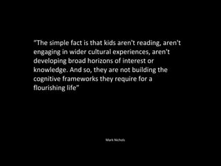 “ The simple fact is that kids aren't reading, aren't engaging in wider cultural experiences, aren't developing broad horizons of interest or knowledge. And so, they are not building the cognitive frameworks they require for a flourishing life” Mark Nichols 
