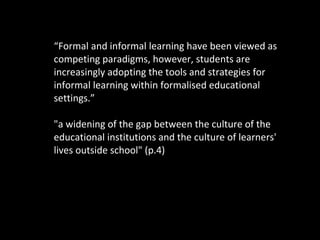 “ Formal and informal learning have been viewed as competing paradigms, however, students are increasingly adopting the tools and strategies for informal learning within formalised educational settings.” "a widening of the gap between the culture of the educational institutions and the culture of learners' lives outside school" (p.4) 