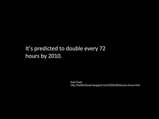 It’s predicted to double every 72 hours by 2010. Karl Fisch http://thefischbowl.blogspot.com/2006/08/did-you-know.html 