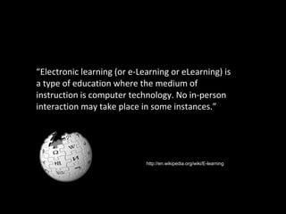 “ Electronic learning (or e-Learning or eLearning) is a type of education where the medium of instruction is computer technology. No in-person interaction may take place in some instances.” http://en.wikipedia.org/wiki/E-learning 
