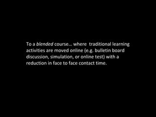 To a  blended  course… where  traditional learning activities are moved online (e.g. bulletin board discussion, simulation, or online test) with a reduction in face to face contact time. 