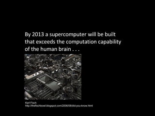 By 2013 a supercomputer will be built that exceeds the computation capability of the human brain . . . Karl Fisch http://thefischbowl.blogspot.com/2006/08/did-you-know.html 