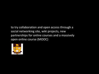 to try collaboration and open access through a social networking site, wiki projects, new partnerships for online courses and a massively open online course (MOOC) 