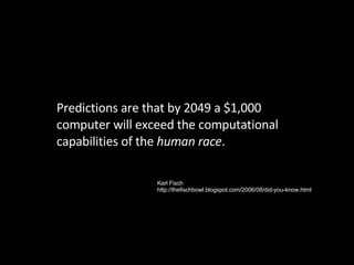 Predictions are that by 2049 a $1,000 computer will exceed the computational capabilities of the  human race . Karl Fisch http://thefischbowl.blogspot.com/2006/08/did-you-know.html 
