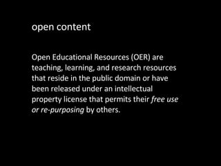 open content Open Educational Resources (OER) are teaching, learning, and research resources that reside in the public domain or have been released under an intellectual property license that permits their  free use or re-purposing  by others.  