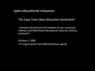 open educational resources The Cape Town Open Education Declaration “ everyone should have the freedom to use, customize, improve and redistribute educational resources without constraint.” October 1, 2008 171 organizations and 1680 individuals signed 