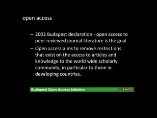 open access 2002 Budapest declaration - open access to peer reviewed journal literature is the goal Open access aims to remove restrictions that exist on the access to articles and knowledge to the world wide scholarly community, in particular to those in developing countries. 