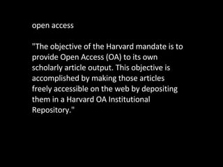 open access "The objective of the Harvard mandate is to provide Open Access (OA) to its own scholarly article output. This objective is accomplished by making those articles freely accessible on the web by depositing them in a Harvard OA Institutional Repository." 