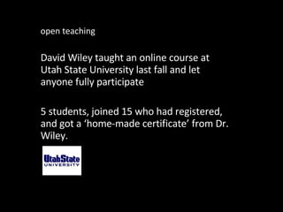 open teaching David Wiley taught an online course at Utah State University last fall and let anyone fully participate 5 students, joined 15 who had registered, and got a ‘home-made certificate’ from Dr. Wiley. 