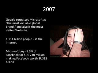 2007 Google surpasses Microsoft as "the most valuable global brand," and also is the most visited Web site. 1.114 billion people use the Internet  Microsoft buys 1.6% of Facebook for $US 240 million   making Facebook worth $US15 billion 