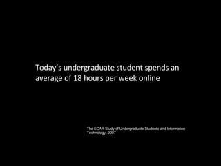 Today’s undergraduate student spends an average of 18 hours per week online The ECAR Study of Undergraduate Students and Information Technology, 2007 