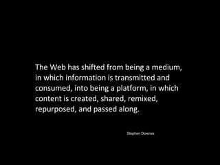 The Web has shifted from being a medium, in which information is transmitted and consumed, into being a platform, in which content is created, shared, remixed, repurposed, and passed along.  Stephen Downes 