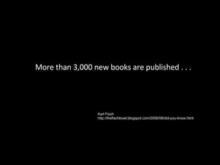 More than 3,000 new books are published . . . Karl Fisch http://thefischbowl.blogspot.com/2006/08/did-you-know.html 