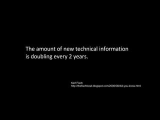 The amount of new technical information is doubling every 2 years. Karl Fisch http://thefischbowl.blogspot.com/2006/08/did...