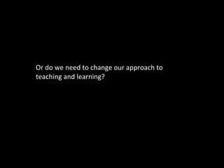 Or do we need to change our approach to teaching and learning? 