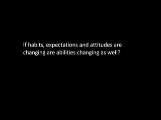 <ul><li>If habits, expectations and attitudes are changing are abilities changing as well? </li></ul>