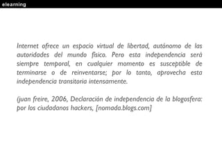 elearning Internet ofrece un espacio virtual de libertad, autónomo de las autoridades del mundo físico. Pero esta independencia será siempre temporal, en cualquier momento es susceptible de terminarse o de reinventarse; por lo tanto, aprovecha esta independencia transitoria intensamente. (juan freire, 2006, Declaración de independencia de la blogosfera: por los ciudadanos hackers, [nomada.blogs.com] 