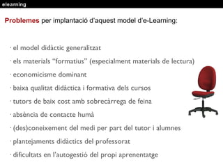 elearning Problemes  per implantaci ó  d’aquest model d’e-Learning: · el model didàctic generalitzat · els materials “formatius” (especialment materials de lectura) · economicisme dominant · baixa qualitat didàctica i formativa dels cursos · tutors de baix cost amb sobrecàrrega de feina · absència de contacte humà · (des)coneixement del medi per part del tutor i alumnes · plantejaments didàctics del professorat · dificultats en l’autogestió del propi aprenentatge 