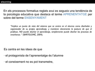 elearning En els processos formatius reglats avui es segueix una tendència de la psicologia educativa que destaca el terme  APRENENTATGE  per sobre del terme  ENSENYAMENT   “ Implica un punto de vista del sistema que se centra en el alumno como diseñador y organizador de su propio aprendizaje, y mantiene claramente la postura de que el profesor, NO puede diseñar el aprendizaje, simplemente puede diseñar los procesos de enseñanza. “ (BARTOLOMÉ, 2004). Es centra en les idees de que  · el protagonista de l’aprenentatge  és l’alumne · el coneixement no es pot transmetre, 