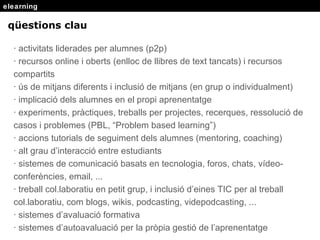 elearning q ü estions clau · activitats liderades per alumnes (p2p) · recursos online i oberts (enlloc de llibres de text tancats) i recursos compartits · ús de mitjans diferents i inclusió de mitjans (en grup o individualment) · implicació dels alumnes en el propi aprenentatge · experiments, pràctiques, treballs per projectes, recerques, ressolució de casos i problemes (PBL, “Problem based learning”) · accions tutorials de seguiment dels alumnes (mentoring, coaching) · alt grau d’interacció entre estudiants · sistemes de comunicació basats en tecnologia, foros, chats, vídeo-conferències, email, ... · treball col.laboratiu en petit grup, i inclusió d’eines TIC per al treball col.laboratiu, com blogs, wikis, podcasting, videpodcasting, ... · sistemes d’avaluació formativa · sistemes d’autoavaluació per la pròpia gestió de l’aprenentatge 