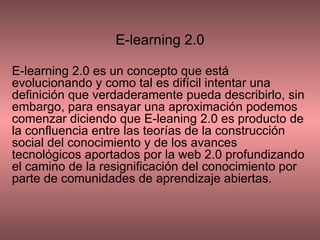 E-learning 2.0 E-learning 2.0 es un concepto que está evolucionando y como tal es difícil intentar una definición que verdaderamente pueda describirlo, sin embargo, para ensayar una aproximación podemos comenzar diciendo que E-leaning 2.0 es producto de la confluencia entre las teorías de la construcción social del conocimiento y de los avances tecnológicos aportados por la web 2.0 profundizando el camino de la resignificación del conocimiento por parte de comunidades de aprendizaje abiertas. 