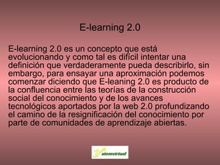 E-learning 2.0 E-learning 2.0 es un concepto que está evolucionando y como tal es difícil intentar una definición que verdaderamente pueda describirlo, sin embargo, para ensayar una aproximación podemos comenzar diciendo que E-leaning 2.0 es producto de la confluencia entre las teorías de la construcción social del conocimiento y de los avances tecnológicos aportados por la web 2.0 profundizando el camino de la resignificación del conocimiento por parte de comunidades de aprendizaje abiertas. 