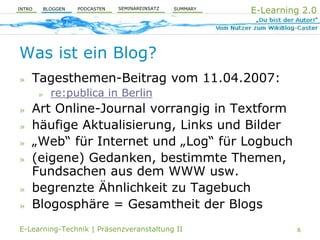 E-Learning 2.0
                              SEMINAREINSATZ
                  PODCASTEN                    SUMMARY
        BLOGGEN
INTRO




Was ist ein Blog?
    Tagesthemen-Beitrag vom 11.04.2007:
»
            re:publica in Berlin
        »

    Art Online-Journal vorrangig in Textform
»
    häufige Aktualisierung, Links und Bilder
»
    „Web“ für Internet und „Log“ für Logbuch
»
    (eigene) Gedanken, bestimmte Themen,
»
    Fundsachen aus dem WWW usw.
    begrenzte Ähnlichkeit zu Tagebuch
»
    Blogosphäre = Gesamtheit der Blogs
»

E-Learning-Technik | Präsenzveranstaltung II                      6