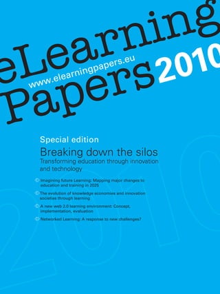 eLearning
Paperswww.elearningpapers.eu
2010
Special edition
Breaking down the silos
Transforming education through innovation
and technology
Imagining future Learning: Mapping major changes to
education and training in 2025
The evolution of knowledge economies and innovation
societies through learning
A new web 2.0 learning environment: Concept,
implementation, evaluation
Networked Learning: A response to new challenges?
 