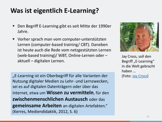 Was ist eigentlich E-Learning?
11
 Den Begriff E-Learning gibt es seit Mitte der 1990er
Jahre.
 Vorher sprach man vom computer-unterstützten
Lernen (computer-based training/ CBT). Daneben
ist heute auch die Rede vom netzgestützten Lernen
(web-based training)/ WBT, Online-Lernen oder –
aktuell – digitalen Lernen.
„E-Learning ist ein Oberbegriff für alle Varianten der
Nutzung digitaler Medien zu Lehr- und Lernzwecken,
sei es auf digitalen Datenträgern oder über das
Internet, etwa um Wissen zu vermitteln, für den
zwischenmenschlichen Austausch oder das
gemeinsame Arbeiten an digitalen Artefakten.“
(Kerres, Mediendidaktik, 2012, S. 6)
Jay Cross, soll den
Begriff „E-Learning“
in die Welt gebracht
haben …
(Foto: Jay Cross)
 