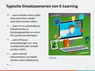 Typische Einsatzszenarien von E-Learning
22
 … wenn Inhalte relativ stabil
sind und immer wieder
vermittelt werden sollen;
 … wenn es zu aufwändig ist,
Teilnehmende zu
Schulungszwecken an einen
Ort zusammenzubringen;
 … wenn Präsenz-
veranstaltungen vor- bzw.
nachbereitet oder vertieft
werden sollen;
 … wenn schnell
Informationen vermittelt
werden sollen (Webinare);
 …
lecturio
 