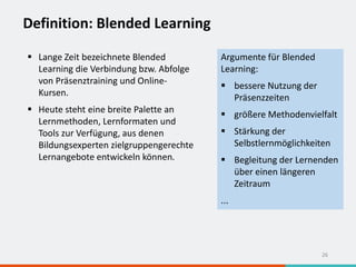 Definition: Blended Learning
26
 Lange Zeit bezeichnete Blended
Learning die Verbindung bzw. Abfolge
von Präsenztraining und Online-
Kursen.
 Heute steht eine breite Palette an
Lernmethoden, Lernformaten und
Tools zur Verfügung, aus denen
Bildungsexperten zielgruppengerechte
Lernangebote entwickeln können.
Argumente für Blended
Learning:
 bessere Nutzung der
Präsenzzeiten
 größere Methodenvielfalt
 Stärkung der
Selbstlernmöglichkeiten
 Begleitung der Lernenden
über einen längeren
Zeitraum
...
 