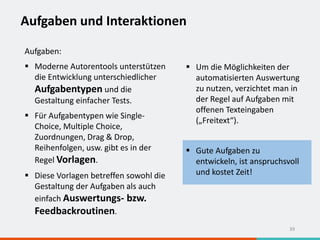 Aufgaben und Interaktionen
39
Aufgaben:
 Moderne Autorentools unterstützen
die Entwicklung unterschiedlicher
Aufgabentypen und die
Gestaltung einfacher Tests.
 Für Aufgabentypen wie Single-
Choice, Multiple Choice,
Zuordnungen, Drag & Drop,
Reihenfolgen, usw. gibt es in der
Regel Vorlagen.
 Diese Vorlagen betreffen sowohl die
Gestaltung der Aufgaben als auch
einfach Auswertungs- bzw.
Feedbackroutinen.
 Um die Möglichkeiten der
automatisierten Auswertung
zu nutzen, verzichtet man in
der Regel auf Aufgaben mit
offenen Texteingaben
(„Freitext“).
 Gute Aufgaben zu
entwickeln, ist anspruchsvoll
und kostet Zeit!
 