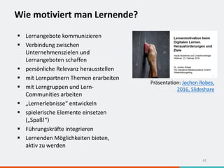 Wie motiviert man Lernende?
42
 Lernangebote kommunizieren
 Verbindung zwischen
Unternehmenszielen und
Lernangeboten schaffen
 persönliche Relevanz herausstellen
 mit Lernpartnern Themen erarbeiten
 mit Lerngruppen und Lern-
Communities arbeiten
 „Lernerlebnisse“ entwickeln
 spielerische Elemente einsetzen
(„Spaß!“)
 Führungskräfte integrieren
 Lernenden Möglichkeiten bieten,
aktiv zu werden
Präsentation: Jochen Robes,
2016, Slideshare
 
