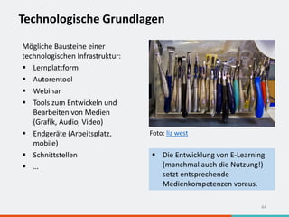 Technologische Grundlagen
44
Mögliche Bausteine einer
technologischen Infrastruktur:
 Lernplattform
 Autorentool
 Webinar
 Tools zum Entwickeln und
Bearbeiten von Medien
(Grafik, Audio, Video)
 Endgeräte (Arbeitsplatz,
mobile)
 Schnittstellen
 …
 Die Entwicklung von E-Learning
(manchmal auch die Nutzung!)
setzt entsprechende
Medienkompetenzen voraus.
Foto: liz west
 