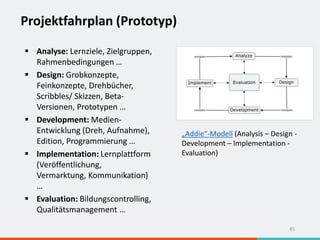 Projektfahrplan (Prototyp)
45
 Analyse: Lernziele, Zielgruppen,
Rahmenbedingungen …
 Design: Grobkonzepte,
Feinkonzepte, Drehbücher,
Scribbles/ Skizzen, Beta-
Versionen, Prototypen …
 Development: Medien-
Entwicklung (Dreh, Aufnahme),
Edition, Programmierung …
 Implementation: Lernplattform
(Veröffentlichung,
Vermarktung, Kommunikation)
…
 Evaluation: Bildungscontrolling,
Qualitätsmanagement …
„Addie“-Modell (Analysis – Design -
Development – Implementation -
Evaluation)
 