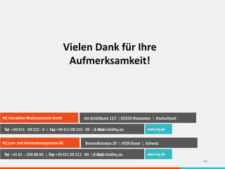 HQ Interaktive Mediensysteme GmbH Am Schloßpark 123  65203 Wiesbaden  Deutschland
Tel. +49 611 - 99 212 - 0  Fax +49 611 99 212 - 99  E-Mail info@hq.de www.hq.de
HQ Lern- und Informationssysteme AG Bernoullistrasse 20  4056 Basel  Schweiz
Tel. +41 61 – 206 88 66  Fax +49 611 99 212 - 99  E-Mail info@hq.de www.hq.de
Vielen Dank für Ihre
Aufmerksamkeit!
48
 