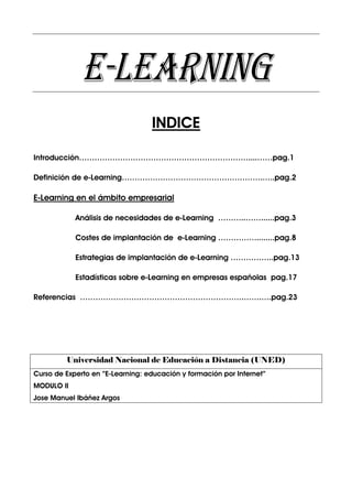 E-LEARNING
                                  INDICE

Introducción…………………………………………………………....……pag.1

Definición de e-Learning……………………………………………….…..pag.2

E-Learning en el ámbito empresarial

            Análisis de necesidades de e-Learning ………..……......pag.3

            Costes de implantación de e-Learning ……………........pag.8

            Estrategias de implantación de e-Learning ……………..pag.13

            Estadísticas sobre e-Learning en empresas españolas pag.17

Referencias ……………………………………………………….…….….pag.23




         Universidad Nacional de Educación a Distancia (UNED)
Curso de Experto en “E-Learning: educación y formación por Internet”
MODULO II
Jose Manuel Ibáñez Argos