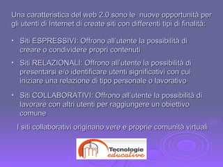 Siti ESPRESSIVI: Offrono all’utente la possibilità di creare o condividere propri contenuti  Siti COLLABORATIVI: Offrono all’utente la possibilità di lavorare con altri utenti per raggiungere un obiettivo comune  Siti RELAZIONALI: Offrono all’utente la possibilità di presentarsi e/o identificare utenti significativi con cui iniziare una relazione di tipo personale o lavorativo  Una caratteristica del web 2.0 sono le  nuove opportunità per gli utenti di Internet di create siti con differenti tipi di finalità: I siti collaborativi originano vere e proprie comunità virtuali 