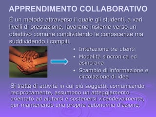 APPRENDIMENTO COLLABORATIVO È un metodo attraverso il quale gli studenti, a vari livelli di prestazione, lavorano insieme verso un obiettivo comune condividendo le conoscenze ma suddividendo i compiti. Interazione tra utenti Modalità sincronica ed asincrona Scambio di informazione e circolazione di idee Si tratta di  attività in cui più soggetti, comunicando reciprocamente, assumono un atteggiamento orientato ad aiutarsi e sostenersi vicendevolmente, pur mantenendo una propria autonomia d’azione. 
