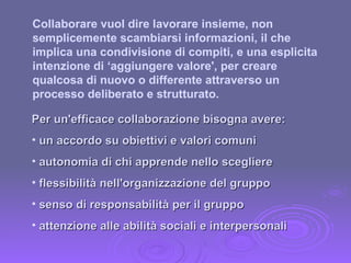 Collaborare vuol dire lavorare insieme, non semplicemente scambiarsi informazioni, il che implica una condivisione di compiti, e una esplicita intenzione di ‘aggiungere valore', per creare qualcosa di nuovo o differente attraverso un processo deliberato e strutturato. Per un'efficace collaborazione bisogna avere: un accordo su obiettivi e valori comuni autonomia di chi apprende nello scegliere flessibilità nell'organizzazione del gruppo senso di responsabilità per il gruppo attenzione alle abilità sociali e interpersonali 