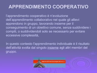 APPRENDIMENTO COOPERATIVO l’apprendimento cooperativo è n’evoluzione dell’apprendimento collaborativo nel quale gli allievi apprendono in gruppo, lavorando insieme per il conseguimento di un obiettivo comune, senza suddividere i compiti, o suddividendoli solo se necessario per evitare eccessive complessità, In questo contesto l'apprendimento individuale è il risultato dell'attività svolta dal singolo  insieme  agli altri membri del gruppo. 