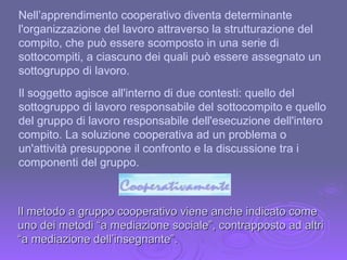 Nell’apprendimento cooperativo diventa determinante l'organizzazione del lavoro attraverso la strutturazione del compito, che può essere scomposto in una serie di sottocompiti, a ciascuno dei quali può essere assegnato un sottogruppo di lavoro. Il soggetto agisce all'interno di due contesti: quello del sottogruppo di lavoro responsabile del sottocompito e quello del gruppo di lavoro responsabile dell'esecuzione dell'intero compito. La soluzione cooperativa ad un problema o un'attività presuppone il confronto e la discussione tra i componenti del gruppo.  Il metodo a gruppo cooperativo viene anche indicato come uno dei metodi “a mediazione sociale”, contrapposto ad altri “a mediazione dell’insegnante”. 