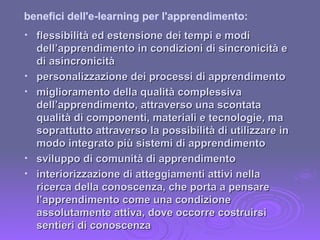 flessibilità ed estensione dei tempi e modi dell’apprendimento in condizioni di sincronicità e di asincronicità personalizzazione dei processi di apprendimento miglioramento della qualità complessiva dell’apprendimento, attraverso una scontata qualità di componenti, materiali e tecnologie, ma soprattutto attraverso la possibilità di utilizzare in modo integrato più sistemi di apprendimento  sviluppo di comunità di apprendimento interiorizzazione di atteggiamenti attivi nella ricerca della conoscenza, che porta a pensare l’apprendimento come una condizione assolutamente attiva, dove occorre costruirsi sentieri di conoscenza benefici dell'e-learning per l'apprendimento: 