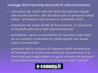 riduzione dei costi indiretti della formazione legati alla localizzazione, alla struttura per la presenza degli allievi, all’assenza dal lavoro in momenti critici riduzione dei costi diretti di formazione, in relazione ai risultati (efficacia dell’apprendimento) scalabilità, ossia la possibilità di ripartire costi fissi su un numero crescente di partecipanti con bassi costi incrementali aumento della velocità di risposta della formazione all’emergere di nuove necessità di conoscenza (l’e-learning può raggiungere un gran numero di persone contemporaneamente e in un tempo assai rapido) vantaggi dell'e-learning dal punto di vista economico: 
