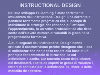 INSTRUCTIONAL DESIGN Nel suo sviluppo l’e-learning è stato fortemente influenzato dall’Instructional Design, una corrente di pensiero fortemente pragmatica che si occupa di individuare le strategie che rendono più efficace l'apprendimento, in un'ottica probabilistica che tiene conto dell'elevato numero di variabili in gioco nella progettazione formativa. Alcuni seguaci dell’Instructional Design hanno  criticato il costruttivismo perché ritengono che l’idea di collaborazione non possa essere alla base di un principio fondamentale di istruzione, la cui definizione e scelta, pur tenendo conto delle istanze dei destinatari, spetta ad esperti in grado di valutare i fattori di contesto per la definizione dei mezzi e delle modalità da adottare. 