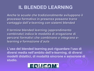 Anche le scuole che tradizionalmente sviluppano il processo formativo in presenza possono trarre vantaggio dall’e-learning con sistemi blended  Il termine blended learning (apprendimento combinato) indica le modalità di erogazione di percorsi formativi che combinano e integrano e-learning e formazione d’aula L’uso del blended learning può riguardare l’uso di diversi media nell’ambito dell’e-learning, di diversi modelli didattici, di modalità sincrone e asincrone di studio. IL BLENDED LEARNING  
