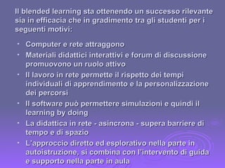 Computer e rete attraggono Materiali didattici interattivi e forum di discussione promuovono un ruolo attivo Il lavoro in rete permette il rispetto dei tempi individuali di apprendimento e la personalizzazione dei percorsi Il software può permettere simulazioni e quindi il learning by doing La didattica in rete - asincrona - supera barriere di tempo e di spazio L’approccio diretto ed esplorativo nella parte in autoistruzione, si combina con l’intervento di guida e supporto nella parte in aula Il blended learning sta ottenendo un successo rilevante sia in efficacia che in gradimento tra gli studenti per i seguenti motivi: 